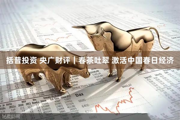 括普投资 央广财评｜春茶吐翠 激活中国春日经济