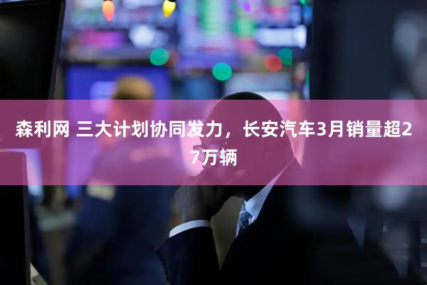 森利网 三大计划协同发力，长安汽车3月销量超27万辆