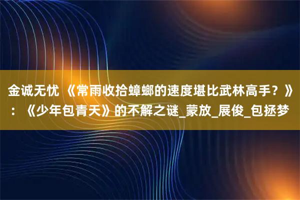金诚无忧 《常雨收拾蟑螂的速度堪比武林高手？》：《少年包青天》的不解之谜_蒙放_展俊_包拯梦