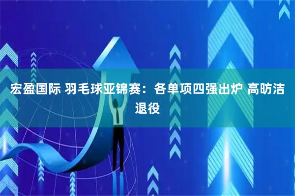 宏盈国际 羽毛球亚锦赛：各单项四强出炉 高昉洁退役