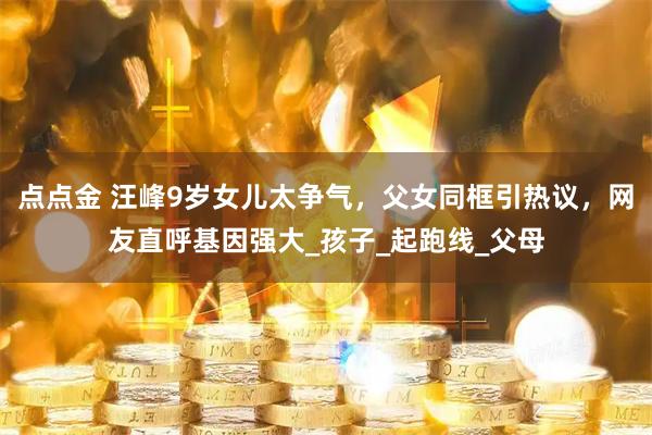 点点金 汪峰9岁女儿太争气，父女同框引热议，网友直呼基因强大_孩子_起跑线_父母